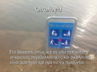 Οικολογία




Στο Seepark όπως και σε όλο το Freiburg
οι κανόνες περιβαλλοντικής και οικολογίας
είναι αυστηροί και πρέπει να τηρούνται.
 