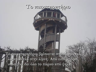 Το παρατηρητήριο




Το παρατηρητήριο βρίσκεται στο ύψωμα ενός
 λόφου δίπλα στην λίμνη. Από εκεί μπορεί
 κανείς να δει όλο το πάρκο από ψηλά.
 