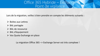 Office 365 Hybride – Exchange
Point de vigilance
Lors de la migration, veillez à bien prendre en compte les éléments suivants :
 Boites aux Lettres
 BAL partagée
 BAL de ressource
 BAL d’équipement
La migration Office 365 –> Exchange Server est très complexe !
 Vos Quota Exchange en place
 