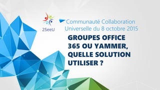 GROUPES OFFICE
365 OU YAMMER,
QUELLE SOLUTION
UTILISER ?
Communauté Collaboration
Universelle du 8 octobre 2015
 