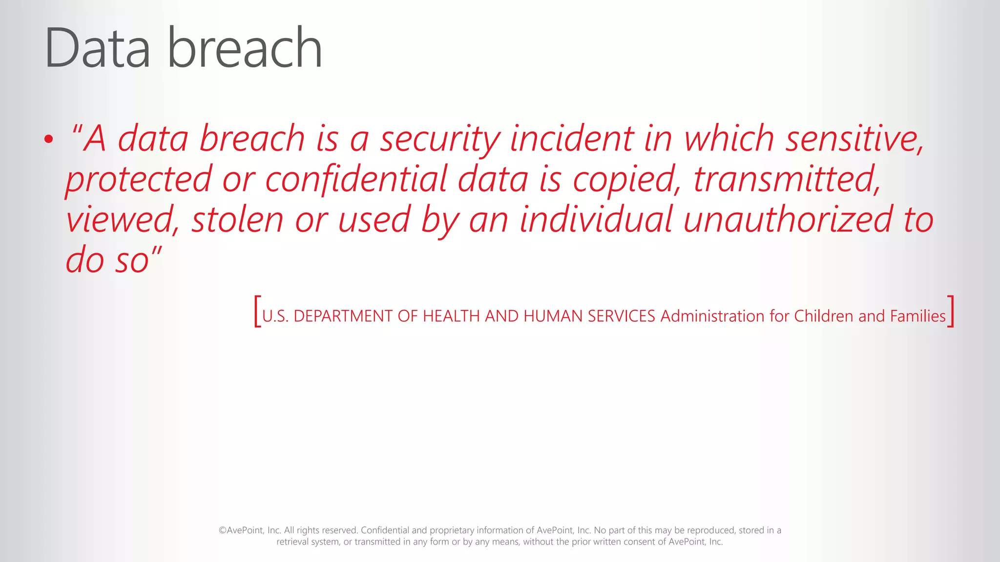 ©AvePoint, Inc. All rights reserved. Confidential and proprietary information of AvePoint, Inc. No part of this may be reproduced, stored in a
retrieval system, or transmitted in any form or by any means, without the prior written consent of AvePoint, Inc.
• “A data breach is a security incident in which sensitive,
protected or confidential data is copied, transmitted,
viewed, stolen or used by an individual unauthorized to
do so”
[U.S. DEPARTMENT OF HEALTH AND HUMAN SERVICES Administration for Children and Families]
 