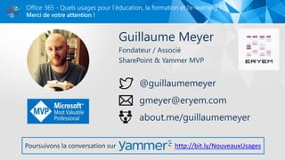Merci de votre attention !
Office 365 - Quels usages pour l’éducation, la formation et l’e-learning ?
Guillaume Meyer
Fondateur / Associé
SharePoint & Yammer MVP
@guillaumemeyer
gmeyer@eryem.com
about.me/guillaumemeyer
Poursuivons la conversation sur http://bit.ly/NouveauxUsages
 
