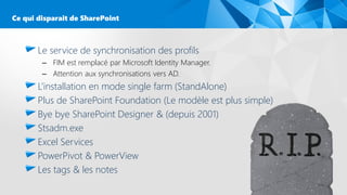Le service de synchronisation des profils
– FIM est remplacé par Microsoft Identity Manager.
– Attention aux synchronisations vers AD.
L’installation en mode single farm (StandAlone)
Plus de SharePoint Foundation (Le modèle est plus simple)
Bye bye SharePoint Designer & (depuis 2001)
Stsadm.exe
Excel Services
PowerPivot & PowerView
Les tags & les notes
Ce qui disparait de SharePoint
 