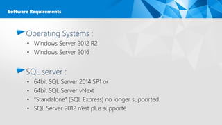 Operating Systems :
• Windows Server 2012 R2
• Windows Server 2016
SQL server :
• 64bit SQL Server 2014 SP1 or
• 64bit SQL Server vNext
• “Standalone” (SQL Express) no longer supported.
• SQL Server 2012 n’est plus supporté
Software Requirements
 