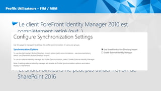 Le client ForeFront Identity Manager 2010 est
complètement retiré (ouf…)
– Ce qui veux dire : Plus de MIISCLIENT.exe
– Et … donc plus de provisioning des attributs FIM (moins ouf. …)
Nativement seul l’import AD est supporté
Pas de synchronisation bi-directionel natif
Et SharePoint 2013 ne peut pas utiliser l’UPSA de
SharePoint 2016
Profils Utilisateurs – FIM / MIM
 