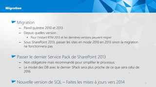 Migration
– Pareil qu’entre 2010 et 2013
– Depuis quelles version :
• Pour l’instant RTM 2013 et les dernières versions peuvent migrer
– Sous SharePoint 2013, passer les sites en mode 2010 en 2013 sinon la migration
ne fonctionnera pas
Passer le dernier Service Pack de SharePoint 2013
– Non obligatoire mais recommandé pour simplifier le processus
– Le model des DB avec le dernier SPack sera plus proche de ce que sera celui de
2016
Nouvelle version de SQL – Faites les mises à jours vers 2014 23
Migration
23
 