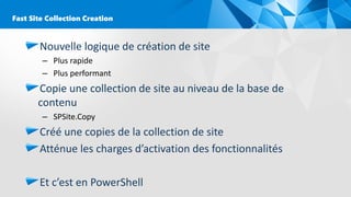 Nouvelle logique de création de site
– Plus rapide
– Plus performant
Copie une collection de site au niveau de la base de
contenu
– SPSite.Copy
Créé une copies de la collection de site
Atténue les charges d’activation des fonctionnalités
Et c’est en PowerShell
Fast Site Collection Creation
 