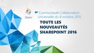 TOUTE LES
NOUVEAUTÉS
SHAREPOINT 2016
Communauté Collaboration
Universelle du 8 octobre 2015
 