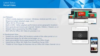 Just Released…
• HTML5 mobile playback in browser– Windows, Android and iOS. (98 UV)
• Responsive player playback page. (98 UV)
• Office 365 for iPhone app
• Built-in CDN – Better playback performance across geographic locations
• More granular permissions per channel– Owners / Editors / Viewers (42 UV)
• Related videos powered by the Office Graph
• REST APIs for Office 365 Video [in preview] (7 UV)
In Development Now…
• Embed into other Office 365 locations outside of the video portal (337 UV)
• Responsive design for all video portal pages (98 UV)
• More personalized Home page powered by the Office Graph
• Hybrid link to Office 365 Video from SharePoint Server 2016
• “Publish to” from Skype for Business into an Office 365 Video channel (128 UV)
Latest Status
Portail Video
 