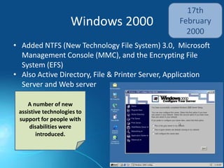 Windows 2000
17th
February
2000
• Added NTFS (New Technology File System) 3.0, Microsoft
Management Console (MMC), and the Encrypting File
System (EFS)
• Also Active Directory, File & Printer Server, Application
Server and Web server
A number of new
assistive technologies to
support for people with
disabilities were
introduced.
 
