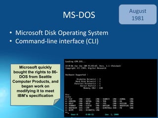 MS-DOS
• Microsoft Disk Operating System
• Command-line interface (CLI)
August
1981
Microsoft quickly
bought the rights to 86-
DOS from Seattle
Computer Products, and
began work on
modifying it to meet
IBM's specification
 