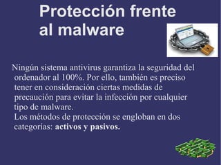 Protección frente
al malware
Ningún sistema antivirus garantiza la seguridad del
ordenador al 100%. Por ello, también es preciso
tener en consideración ciertas medidas de
precaución para evitar la infección por cualquier
tipo de malware.
Los métodos de protección se engloban en dos
categorías: activos y pasivos.
 
