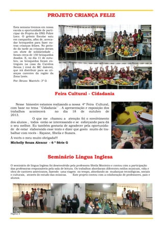 PROJETO CRIANÇA FELIZ
Esta semana tivemos em nossa
escola a oportunidade de participar do Projeto da ONG Pobre
Loco. O grêmio Escolar saiu
em campanha, afim de, arrecadar brinquedos para fazer outras crianças felizes. No período da tarde as crianças deram
um show de solidariedade ,
foram cerca de 150 brinquedos
doados. E, no dia 11 de outubro, os brinquedos foram entregues na casa da Carolina
Senna ( irmã do MC daleste),
que irá distribuir para as crianças carentes da região da
Zona Leste.
Por: Bruno Marrich– 3º G

Feira Cultural - Cidadania
Nesse bimestre estamos realizando a nossa 4º Feira Cultural,
com base no tema ´´Cidadania´´ . A apresentação e exposição dos
trabalhos
acontecerá
no
dia
18
de
outubro
de
2013.
O que me chamou a atenção foi o envolvimento
dos alunos , todos estão se interessando e se esforçando para dá
o seu melhor. Eu também gostaria de agradecer pela oportunidade de estar elaborando esse texto e dizer que gosto muito de trabalhar com vocês - Rayane, Sheila e Suzara.
À vocês o meu muito obrigada!!!
Michelly Souza Alencar - 6 ª Série G

Seminário Língua Inglesa
O seminário de língua Inglesa foi desenvolvido pela professora Sheila Monteiro e contou com a participação
das professoras responsáveis pela sala de leitura. Os trabalhos abordaram diferentes estilos musicais, vida e
obra de cantores americanos, fazendo uma viagem no tempo, abordando as mudanças tecnológicas, sociais
e culturais, através do estudo das músicas.
Este projeto contou com a colaboração de professores, pais e
alunos.

Página 2

Título do boletim informativo

 