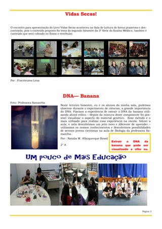 Vidas Secas!
O encontro para apresentação do Livro Vidas Secas aconteceu na Sala de Leitura de forma prazerosa e descontraída, pois o conteúdo proposto foi tema do segundo bimestre da 3ª Série do Ensino Médio e, também é
conteúdo que será cobrado no Enem e vestibular.

Por : Fracineuma Lima

DNA— Banana
Foto– Professora Samantha

Neste terceiro bimestre, eu e os alunos da minha sala, pudemos
observar durante o experimento de ciências, a grande importância
do DNA. Fizemos a experiência de extrair o DNA da banana utilizando álcool etílico – depois da mistura deste componente foi possível visualizar o aspecto do material genético. Esse método é o
mais utilizado para realizar essa experiência na escola. Adorei a
aula, e nela descobrimos um jeito novo e diferente de aprender –
utilizamos os nossos conhecimentos e descobrimos possibilidades
de sermos jovens cientistas na aula de Biologia da professora Samantha.
Por : Natalia M. Albuquerque Brasil
2° A

Extrair
o
DNA
da
banana que pode ser
visualizado a olho nu.

Página 3

 