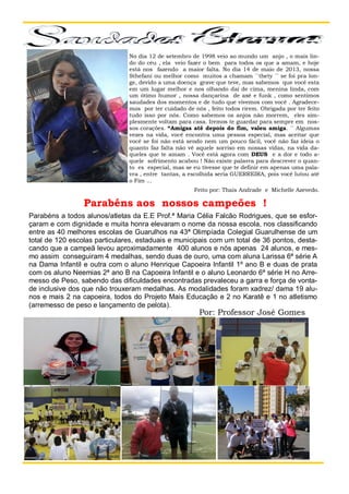 No dia 12 de setembro de 1998 veio ao mundo um anjo , o mais lindo do céu , ela veio fazer o bem para todos os que a amam, e hoje
está nos fazendo a maior falta. No dia 14 de maio de 2013, nossa
Sthefani ou melhor como muitos a chamam ´´thety ´´ se foi pra longe, devido a uma doença grave que teve, mas sabemos que você esta
em um lugar melhor e nos olhando daí de cima, menina linda, com
um ótimo humor , nossa dançarina de axé e funk , como sentimos
saudades dos momentos e de tudo que vivemos com você . Agradecemos por ter cuidado de nós , feito todos rirem. Obrigada por ter feito
tudo isso por nós. Como sabemos os anjos não morrem, eles simplesmente voltam para casa. Iremos te guardar para sempre em nossos corações. “Amigas até depois do fim, valeu amiga. ´´ Algumas
vezes na vida, você encontra uma pessoa especial, mas aceitar que
você se foi não está sendo nem um pouco fácil, você não faz ideia o
quanto faz falta não vê aquele sorriso em nossas vidas, na vida daqueles que te amam . Você está agora com DEUS e a dor e todo aquele sofrimento acabou ! Não existe palavra para descrever o quanto es especial, mas se eu tivesse que te definir em apenas uma palavra , entre tantas, a escolhida seria GUERREIRA, pois você lutou até
o Fim ...
Feito por: Thais Andrade e Michelle Azevedo.

Parabéns aos nossos campeões !
Parabéns a todos alunos/atletas da E.E Prof.ª Maria Célia Falcão Rodrigues, que se esforçaram e com dignidade e muita honra elevaram o nome da nossa escola, nos classificando
entre as 40 melhores escolas de Guarulhos na 43ª Olimpíada Colegial Guarulhense de um
total de 120 escolas particulares, estaduais e municipais com um total de 36 pontos, destacando que a campeã levou aproximadamente 400 alunos e nós apenas 24 alunos, e mesmo assim conseguiram 4 medalhas, sendo duas de ouro, uma com aluna Larissa 6ª série A
na Dama Infantil e outra com o aluno Henrique Capoeira Infantil 1º ano B e duas de prata
com os aluno Neemias 2ª ano B na Capoeira Infantil e o aluno Leonardo 6ª série H no Arremesso de Peso, sabendo das dificuldades encontradas prevaleceu a garra e força de vontade inclusive dos que não trouxeram medalhas. Hari
Hopi As modalidades foram xadrez/ dama 19 alunos e mais 2 na capoeira, todos do Projeto Mais Educação e 2 no Karatê e 1 no atletismo
(arremesso de peso e lançamento de pelota).

Por: Professor José Gomes

 