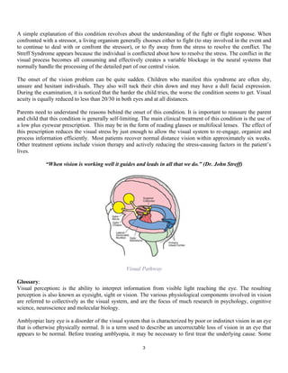 A simple explanation of this condition revolves about the understanding of the fight or flight response. When
confronted with a stressor, a living organism generally chooses either to fight (to stay involved in the event and
to continue to deal with or confront the stressor), or to fly away from the stress to resolve the conflict. The
Streff Syndrome appears because the individual is conflicted about how to resolve the stress. The conflict in the
visual process becomes all consuming and effectively creates a variable blockage in the neural systems that
normally handle the processing of the detailed part of our central vision.

The onset of the vision problem can be quite sudden. Children who manifest this syndrome are often shy,
unsure and hesitant individuals. They also will tuck their chin down and may have a dull facial expression.
During the examination, it is noticed that the harder the child tries, the worse the condition seems to get. Visual
acuity is equally reduced to less than 20/30 in both eyes and at all distances.

Parents need to understand the reasons behind the onset of this condition. It is important to reassure the parent
and child that this condition is generally self-limiting. The main clinical treatment of this condition is the use of
a low plus eyewear prescription. This may be in the form of reading glasses or multifocal lenses. The effect of
this prescription reduces the visual stress by just enough to allow the visual system to re-engage, organize and
process information efficiently. Most patients recover normal distance vision within approximately six weeks.
Other treatment options include vision therapy and actively reducing the stress-causing factors in the patient’s
lives.

             “When vision is working well it guides and leads in all that we do.” (Dr. John Streff)




                                                                              	
  

                                                  Visual Pathway

Glossary:
Visual perception: is the ability to interpret information from visible light reaching the eye. The resulting
perception is also known as eyesight, sight or vision. The various physiological components involved in vision
are referred to collectively as the visual system, and are the focus of much research in psychology, cognitive
science, neuroscience and molecular biology.

Amblyopia: lazy eye is a disorder of the visual system that is characterized by poor or indistinct vision in an eye
that is otherwise physically normal. It is a term used to describe an uncorrectable loss of vision in an eye that
appears to be normal. Before treating amblyopia, it may be necessary to first treat the underlying cause. Some

                                                         3	
  
	
  
 