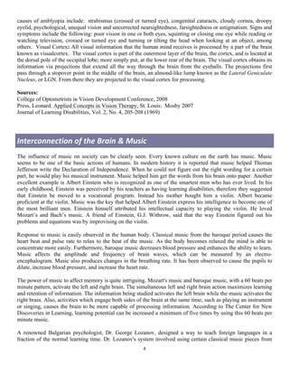 causes of amblyopia include: strabismus (crossed or turned eye), congenital cataracts, cloudy cornea, droopy
eyelid, psychological, unequal vision and uncorrected nearsightedness, farsightedness or astigmatism. Signs and
symptoms include the following: poor vision in one or both eyes, squinting or closing one eye while reading or
watching television, crossed or turned eye and turning or tilting the head when looking at an object, among
others. Visual Cortex: All visual information that the human mind receives is processed by a part of the brain
known as visualcortex. The visual cortex is part of the outermost layer of the brain, the cortex, and is located at
the dorsal pole of the occipital lobe; more simply put, at the lower rear of the brain. The visual cortex obtains its
information via projections that extend all the way through the brain from the eyeballs. The projections first
pass through a stopover point in the middle of the brain, an almond-like lump known as the Lateral Geniculate
Nucleus, or LGN. From there they are projected to the visual cortex for processing.

Sources:
College of Optometrists in Vision Development Conference, 2008
Press, Leonard. Applied Concepts in Vision Therapy, St. Louis: Mosby 2007
Journal of Learning Disabilities, Vol. 2, No. 4, 205-208 (1969)




Interconnection	
  of	
  the	
  Brain	
  &	
  Music	
  
The influence of music on society can be clearly seen. Every known culture on the earth has music. Music
seems to be one of the basic actions of humans. In modern history it is reported that music helped Thomas
Jefferson write the Declaration of Independence. When he could not figure out the right wording for a certain
part, he would play his musical instrument. Music helped him get the words from his brain onto paper. Another
excellent example is Albert Einstein who is recognized as one of the smartest men who has ever lived. In his
early childhood, Einstein was perceived by his teachers as having learning disabilities, therefore they suggested
that Einstein be moved to a vocational program. Instead his mother bought him a violin. Albert became
proficient at the violin. Music was the key that helped Albert Einstein express his intelligence to become one of
the most brilliant men. Einstein himself attributed his intellectual capacity to playing the violin. He loved
Mozart’s and Bach’s music. A friend of Einstein, G.J. Withrow, said that the way Einstein figured out his
problems and equations was by improvising on the violin.

Response to music is easily observed in the human body. Classical music from the baroque period causes the
heart beat and pulse rate to relax to the beat of the music. As the body becomes relaxed the mind is able to
concentrate more easily. Furthermore, baroque music decreases blood pressure and enhances the ability to learn.
Music affects the amplitude and frequency of brain waves, which can be measured by an electro-
encephalogram. Music also produces changes in the breathing rate. It has been observed to cause the pupils to
dilate, increase blood pressure, and increase the heart rate.

The power of music to affect memory is quite intriguing. Mozart's music and baroque music, with a 60 beats per
minute pattern, activate the left and right brain. The simultaneous left and right brain action maximizes learning
and retention of information. The information being studied activates the left brain while the music activates the
right brain. Also, activities which engage both sides of the brain at the same time, such as playing an instrument
or singing, causes the brain to be more capable of processing information. According to The Center for New
Discoveries in Learning, learning potential can be increased a minimum of five times by using this 60 beats per
minute music.

A renowned Bulgarian psychologist, Dr. George Lozanov, designed a way to teach foreign languages in a
fraction of the normal learning time. Dr. Lozanov's system involved using certain classical music pieces from
                                                         4	
  
	
  
 