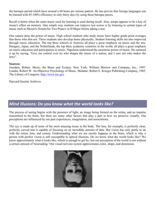 the baroque period which have around a 60 beats per minute pattern. He has proven that foreign languages can
be learned with 85-100% efficiency in only thirty days by using these baroque pieces.

Recall is better when the same music used for learning is used during recall. Also, tempo appears to be a key of
music's effect on memory. One simple way students can improve test scores is by listening to certain types of
music such as Mozart's Sonata for Two Piano's in D Major before taking a test.

One cannot deny the power of music. High school students who study music have higher grade point averages
that those who don not. These students also develop faster physically. Student listening skills are also improved
through music education. The top three schools in America all place a great emphasis on music and the arts.
Hungary, Japan, and the Netherlands, the top three academic countries in the world, all place a great emphasis
on music education and participation in music. Napoleon understood the enormous power of music. He summed
it up by saying, "Give me control over he who shapes the music of a nation, and I care not who makes the
laws”.

Sources:
Jourdain, Robert. Music, the Brain and Ecstasy. New York: William Morrow and Company, Inc., 1997.
Lundin, Robert W. An Objective Psychology of Music. Malabar: Robert E. Krieger Publishing Company, 1985.
The Library of Congress. http://www.loc.gov

Harvard Gazette Archives




Mind	
  Illusions:	
  Do	
  you	
  know	
  what	
  the	
  world	
  looks	
  like?	
  
The process of seeing begins with the presence of light, an image being formed on the retina, and an impulse
transmitted to the brain, but there are many other factors that play a part in how we perceive visually. Our
perceptions are influenced by our past experiences, imagination, and associations.

The eye is made up of some of the most amazing tissue in the body. The lens, for example, is perfectly clear,
perfectly curved and is capable of focusing on an incredible amount of data. But vision has only partly to do
with the retina, lens, and cornea. Understanding what we see mostly happens in the brain, which is why a
person with perfect vision is still susceptible to optical illusions. Do we know what the world looks like? We
know approximately what it looks like, which is enough to get by, but our perception of the world is not without
a certain amount of 'misreading.' Our visual nervous system approximates color, shape, and dimension.




                                                       5	
  
	
  
 