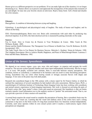 Humor gives us a different perspective on our problems. If we can make light out of the situation, it is no longer
threatening to us. Humor allows us to perceive and appreciate the incongruities of life and provides moments of
joy and delight. So tune into your favorite sitcom on television. Read a funny book. Call a friend and chuckle
for a few minutes.



Glossary:
Dacrygelosis: A condition of alternating between crying and laughing.

Gelotology: A psychological and physiological study of laughter. The study of humor and laughter, and its
effects on the body.

EEG: Electroencephalogram; Brain wave test. Brain cells communicate with each other by producing tiny
electrical impulses. In an EEG, this faint electrical activity is measured by putting electrodes on the scalp.

Sources:
Fun Is Good: How to Create Joy & Passion in Your Workplace & Career. Mike Veeck & Pete
Williams. Rodale. 2005.
Humor and the Health Professions: The Therapeutic Use of Humor in Health Care. Vera M. Robinson. SLACK
Incorporated. 1991.
The Light Touch: How to Use Humor for Business Success. Malcolm L. Kushner. Simon & Schuster. 1990.
The Laughter Prescription: How to Achieve Health, Happiness, and Peace of Mind through Humor. Laurence J.
Peter and Bill Dana. Ballantine. 1982.



Union	
  of	
  the	
  Senses:	
  Synesthesia	
  
We depend on our sensory organs—eyes, ears, nose, skin and tongue—to organize and navigate the world
around us. The nervous system typically handles each sense input independently and discretely. But for as many
as 1 in every 100 people, scientists now estimate, there is cross-talk between sensory perceptions. The
condition, known as synesthesia, is understood to be harmless and can result in some fascinating perception-
mixing. Synesthetes may see colors when hearing sounds or strongly associate flavors with shapes and
language. A low note on the piano may look dark purple.

Research into synesthesia began in the 19th century with a classic report by Sir Francis Galton, in which he
outlined the experiences of several synesthetes he had studied with color associations. Melissa Saenz, Ph.D., a
neurobiologist of California Institute of Technology Brain Imaging Center has been working with synesthesia
and normal sensory experiences in brain-imaging experiments. Her work is focused on activating the parts of
the brain's cortex (the "gray matter") where vision and sound are processed. Her hypothesis is that our brains
routinely transfer visual information over to the auditory section to "predict" the associated sound. That is, our
eyes provide a preview of what a motion will sound like.

A normal brain requires the actual sound to complete the perception of hearing. But a synesthetic brain may be
able to "hear" the visual cue. Learning that the visual and auditory areas of the cortex have such a strong
connection is big news in the brain world. It's long been assumed those two functions worked independently.
Currently, each sense operates within its own closed system until it reaches a multi-sensory region where
perceptions are integrated.

                                                        8	
  
	
  
 