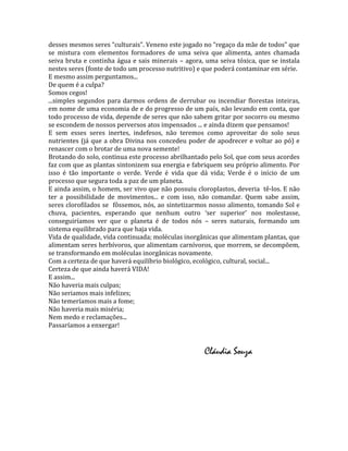 desses mesmos seres “culturais”. Veneno este jogado no “regaço da mãe de todos” que
se mistura com elementos formadores de uma seiva que alimenta, antes chamada
seiva bruta e continha água e sais minerais – agora, uma seiva tóxica, que se instala
nestes seres (fonte de todo um processo nutritivo) e que poderá contaminar em série.
E mesmo assim perguntamos...
De quem é a culpa?
Somos cegos!
...simples segundos para darmos ordens de derrubar ou incendiar florestas inteiras,
em nome de uma economia de e do progresso de um país, não levando em conta, que
todo processo de vida, depende de seres que não sabem gritar por socorro ou mesmo
se escondem de nossos perversos atos impensados ... e ainda dizem que pensamos!
E sem esses seres inertes, indefesos, não teremos como aproveitar do solo seus
nutrientes (já que a obra Divina nos concedeu poder de apodrecer e voltar ao pó) e
renascer com o brotar de uma nova semente!
Brotando do solo, continua este processo abrilhantado pelo Sol, que com seus acordes
faz com que as plantas sintonizem sua energia e fabriquem seu próprio alimento. Por
isso é tão importante o verde. Verde é vida que dá vida; Verde é o início de um
processo que segura toda a paz de um planeta.
E ainda assim, o homem, ser vivo que não possuiu cloroplastos, deveria tê-los. E não
ter a possibilidade de movimentos... e com isso, não comandar. Quem sabe assim,
seres clorofilados se fôssemos, nós, ao sintetizarmos nosso alimento, tomando Sol e
chuva, pacientes, esperando que nenhum outro ‘ser superior’ nos molestasse,
conseguiríamos ver que o planeta é de todos nós – seres naturais, formando um
sistema equilibrado para que haja vida.
Vida de qualidade, vida continuada; moléculas inorgânicas que alimentam plantas, que
alimentam seres herbívoros, que alimentam carnívoros, que morrem, se decompõem,
se transformando em moléculas inorgânicas novamente.
Com a certeza de que haverá equilíbrio biológico, ecológico, cultural, social...
Certeza de que ainda haverá VIDA!
E assim...
Não haveria mais culpas;
Não seriamos mais infelizes;
Não temeríamos mais a fome;
Não haveria mais miséria;
Nem medo e reclamações...
Passaríamos a enxergar!


                                                    Cláudia Souza
 
