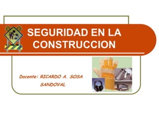 SEGURIDAD EN LA
CONSTRUCCION
Docente: RICARDO A. SOSA
SANDOVAL
 