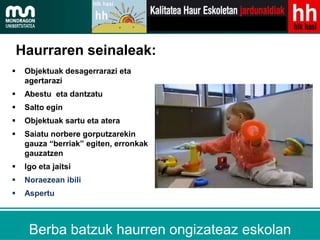 Haurraren seinaleak:
    Objektuak desagerrarazi eta
     agertarazi
    Abestu eta dantzatu
    Salto egin
    Objektuak sartu eta atera
    Saiatu norbere gorputzarekin
     gauza “berriak” egiten, erronkak
     gauzatzen
    Igo eta jaitsi
    Noraezean ibili
    Aspertu



             Mendeberri 2.0
      Berba batzuk haurren ongizateaz eskolan
 