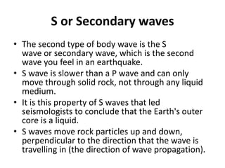 S or Secondary waves
• The second type of body wave is the S
wave or secondary wave, which is the second
wave you feel in an earthquake.
• S wave is slower than a P wave and can only
move through solid rock, not through any liquid
medium.
• It is this property of S waves that led
seismologists to conclude that the Earth's outer
core is a liquid.
• S waves move rock particles up and down,
perpendicular to the direction that the wave is
travelling in (the direction of wave propagation).
 