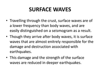 SURFACE WAVES
• Travelling through the crust, surface waves are of
a lower frequency than body waves, and are
easily distinguished on a seismogram as a result.
• Though they arrive after body waves, it is surface
waves that are almost enitrely responsible for the
damage and destruction associated with
earthquakes.
• This damage and the strength of the surface
waves are reduced in deeper earthquakes.
 