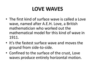 LOVE WAVES
• The first kind of surface wave is called a Love
wave, named after A.E.H. Love, a British
mathematician who worked out the
mathematical model for this kind of wave in
1911.
• It's the fastest surface wave and moves the
ground from side-to-side.
• Confined to the surface of the crust, Love
waves produce entirely horizontal motion.
 