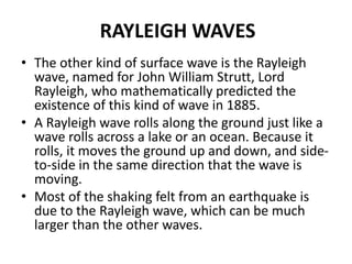 RAYLEIGH WAVES
• The other kind of surface wave is the Rayleigh
wave, named for John William Strutt, Lord
Rayleigh, who mathematically predicted the
existence of this kind of wave in 1885.
• A Rayleigh wave rolls along the ground just like a
wave rolls across a lake or an ocean. Because it
rolls, it moves the ground up and down, and side-
to-side in the same direction that the wave is
moving.
• Most of the shaking felt from an earthquake is
due to the Rayleigh wave, which can be much
larger than the other waves.
 