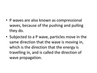 • P waves are also known as compressional
waves, because of the pushing and pulling
they do.
• Subjected to a P wave, particles move in the
same direction that the wave is moving in,
which is the direction that the energy is
travelling in, and is called the direction of
wave propagation.
 