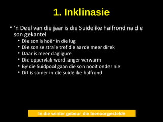 1. Inklinasie
• ‘n Deel van die jaar is die Suidelike halfrond na die
son gekantel
• Die son is hoër in die lug
• Die son se strale tref die aarde meer direk
• Daar is meer dagligure
• Die oppervlak word langer verwarm
• By die Suidpool gaan die son nooit onder nie
• Dit is somer in die suidelike halfrond
In die winter gebeur die teenoorgestelde
 
