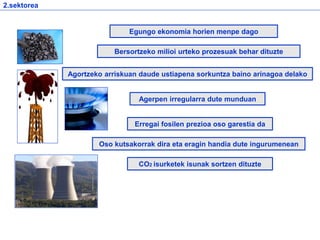 2.sektorea
Agerpen irregularra dute munduan
Bersortzeko milioi urteko prozesuak behar dituzte
Oso kutsakorrak dira eta eragin handia dute ingurumenean
Egungo ekonomia horien menpe dago
Agortzeko arriskuan daude ustiapena sorkuntza baino arinagoa delako
Erregai fosilen prezioa oso garestia da
CO2 isurketek isunak sortzen dituzte
 