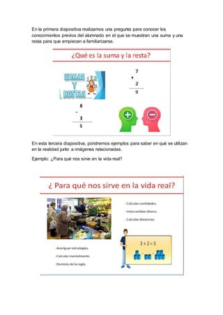 En la primera diapositiva realizamos una pregunta para conocer los
conocimientos previos del alumnado en el que se muestran una suma y una
resta para que empiecen a familiarizarse.
En esta tercera diapositiva, pondremos ejemplos para saber en qué se utilizan
en la realidad junto a imágenes relacionadas.
Ejemplo: ¿Para qué nos sirve en la vida real?
 