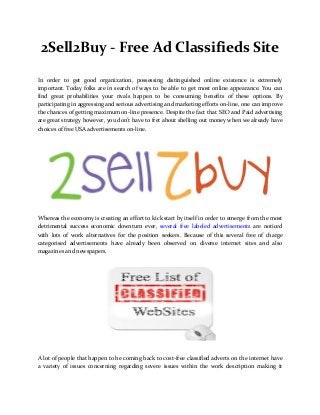 2Sell2Buy - Free Ad Classifieds Site
In order to get good organization, possessing distinguished online existence is extremely
important. Today folks are in search of ways to be able to get most online appearance. You can
find great probabilities your rivals happen to be consuming benefits of these options. By
participating in aggressing and serious advertising and marketing efforts on-line, one can improve
the chances of getting maximum on-line presence. Despite the fact that SEO and Paid advertising
are great strategy however, you don't have to fret about shelling out money when we already have
choices of free USA advertisements on-line.
Whereas the economy is creating an effort to kick start by itself in order to emerge from the most
detrimental success economic downturn ever, several free labeled advertisements are noticed
with lots of work alternatives for the position seekers. Because of this several free of charge
categorised advertisements have already been observed on diverse internet sites and also
magazines and newspapers.
A lot of people that happen to be coming back to cost-free classified adverts on the internet have
a variety of issues concerning regarding severe issues within the work description making it
 
