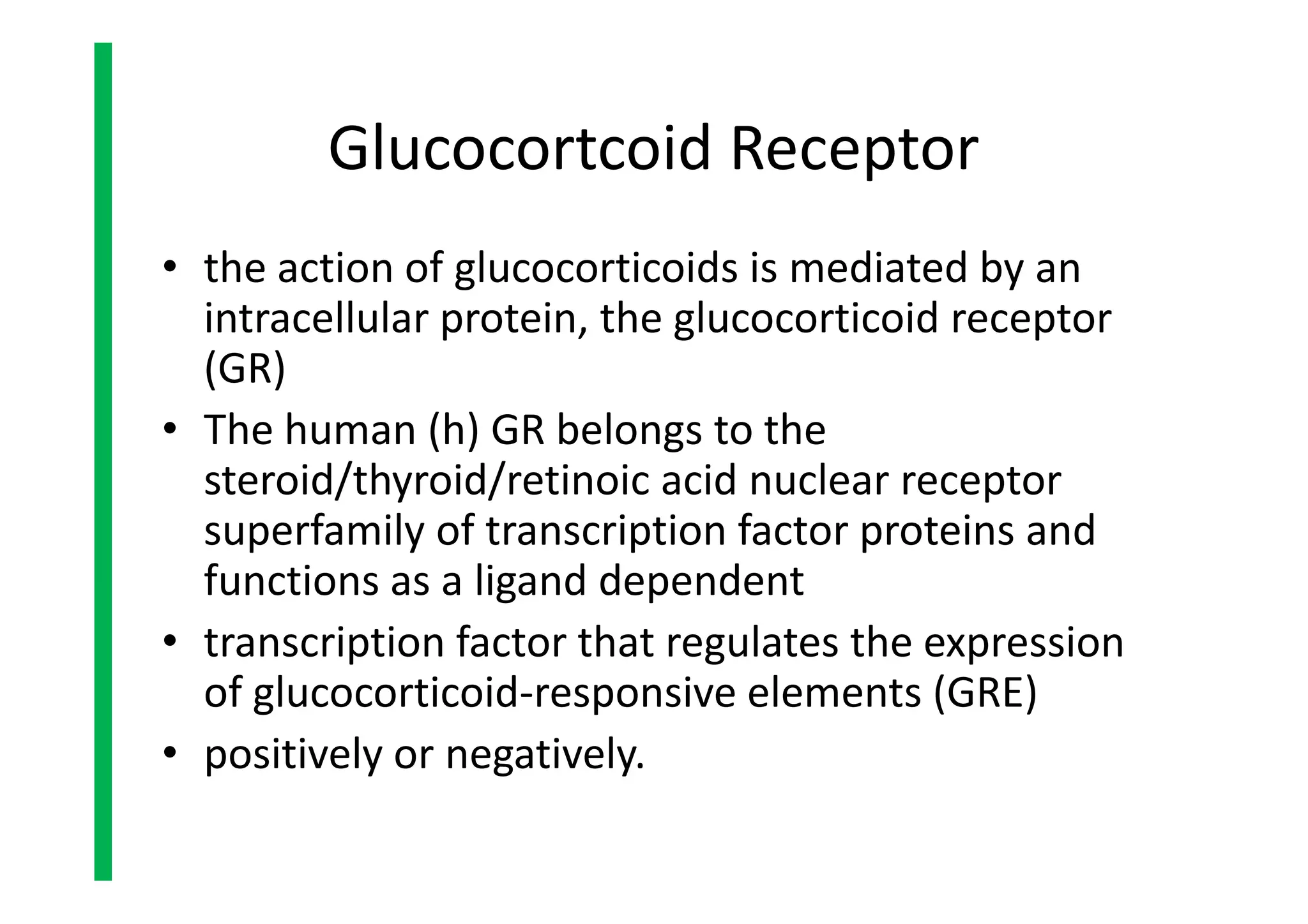 Glucocortcoid Receptor
• the action of glucocorticoids is mediated by an
intracellular protein, the glucocorticoid receptor
(GR)
• The human (h) GR belongs to the
steroid/thyroid/retinoic acid nuclear receptor
superfamily of transcription factor proteins and
functions as a ligand dependent
• transcription factor that regulates the expression
of glucocorticoid-responsive elements (GRE)
• positively or negatively.
• the action of glucocorticoids is mediated by an
intracellular protein, the glucocorticoid receptor
(GR)
• The human (h) GR belongs to the
steroid/thyroid/retinoic acid nuclear receptor
superfamily of transcription factor proteins and
functions as a ligand dependent
• transcription factor that regulates the expression
of glucocorticoid-responsive elements (GRE)
• positively or negatively.
 