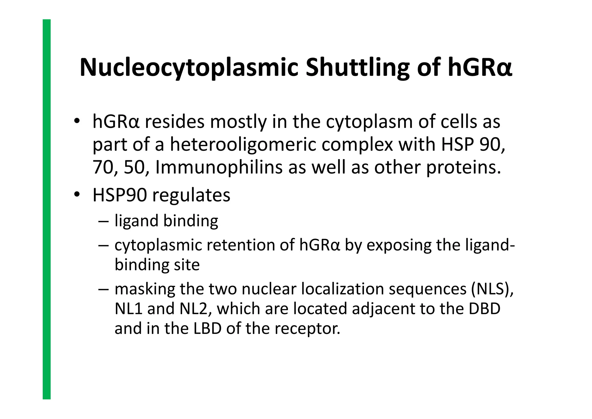 Nucleocytoplasmic Shuttling of hGRα
• hGRα resides mostly in the cytoplasm of cells as
part of a heterooligomeric complex with HSP 90,
70, 50, Immunophilins as well as other proteins.
• HSP90 regulates
– ligand binding
– cytoplasmic retention of hGRα by exposing the ligand-
binding site
– masking the two nuclear localization sequences (NLS),
NL1 and NL2, which are located adjacent to the DBD
and in the LBD of the receptor.
• hGRα resides mostly in the cytoplasm of cells as
part of a heterooligomeric complex with HSP 90,
70, 50, Immunophilins as well as other proteins.
• HSP90 regulates
– ligand binding
– cytoplasmic retention of hGRα by exposing the ligand-
binding site
– masking the two nuclear localization sequences (NLS),
NL1 and NL2, which are located adjacent to the DBD
and in the LBD of the receptor.
 