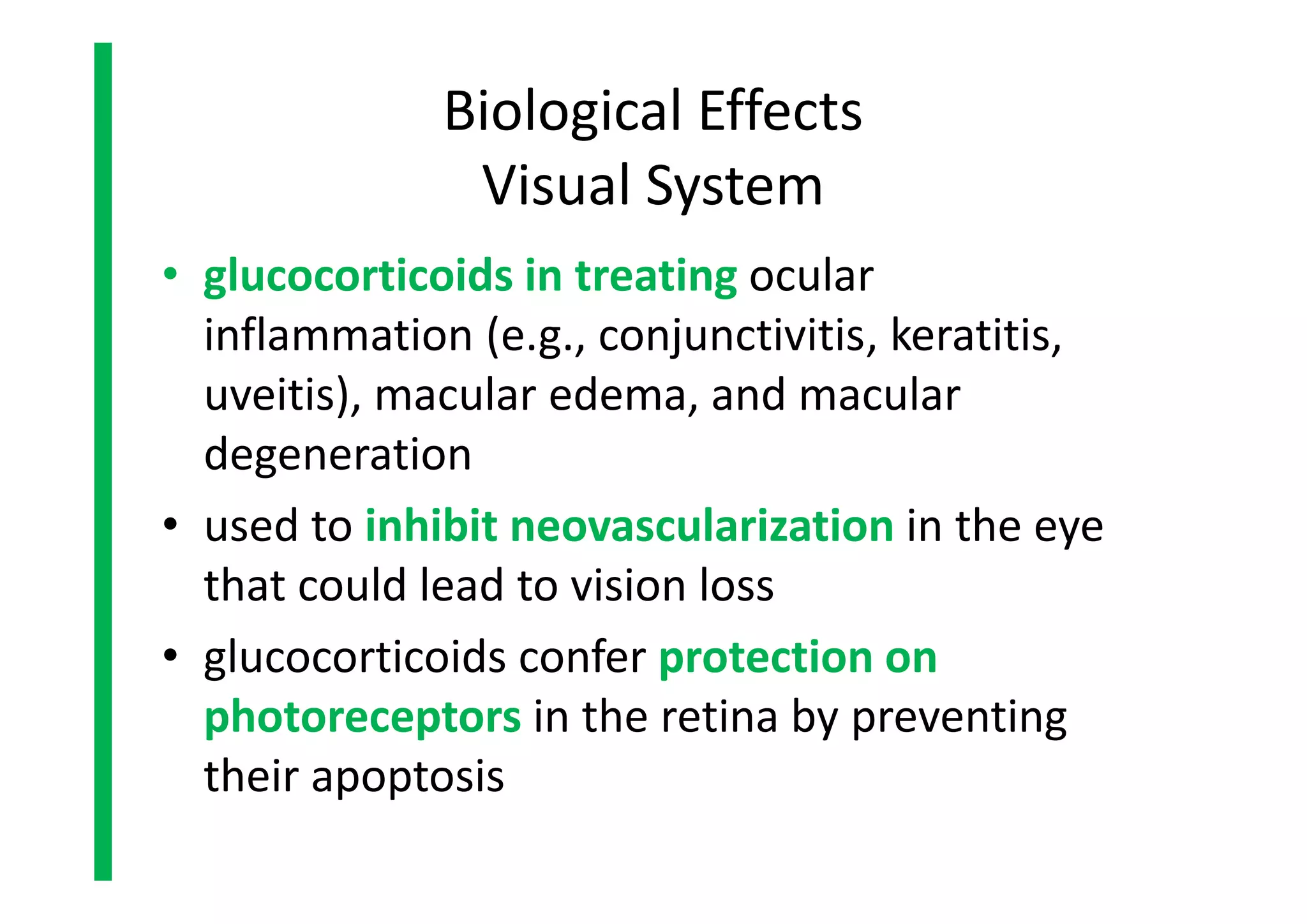 Biological Effects
Visual System
• glucocorticoids in treating ocular
inflammation (e.g., conjunctivitis, keratitis,
uveitis), macular edema, and macular
degeneration
• used to inhibit neovascularization in the eye
that could lead to vision loss
• glucocorticoids confer protection on
photoreceptors in the retina by preventing
their apoptosis
• glucocorticoids in treating ocular
inflammation (e.g., conjunctivitis, keratitis,
uveitis), macular edema, and macular
degeneration
• used to inhibit neovascularization in the eye
that could lead to vision loss
• glucocorticoids confer protection on
photoreceptors in the retina by preventing
their apoptosis
 
