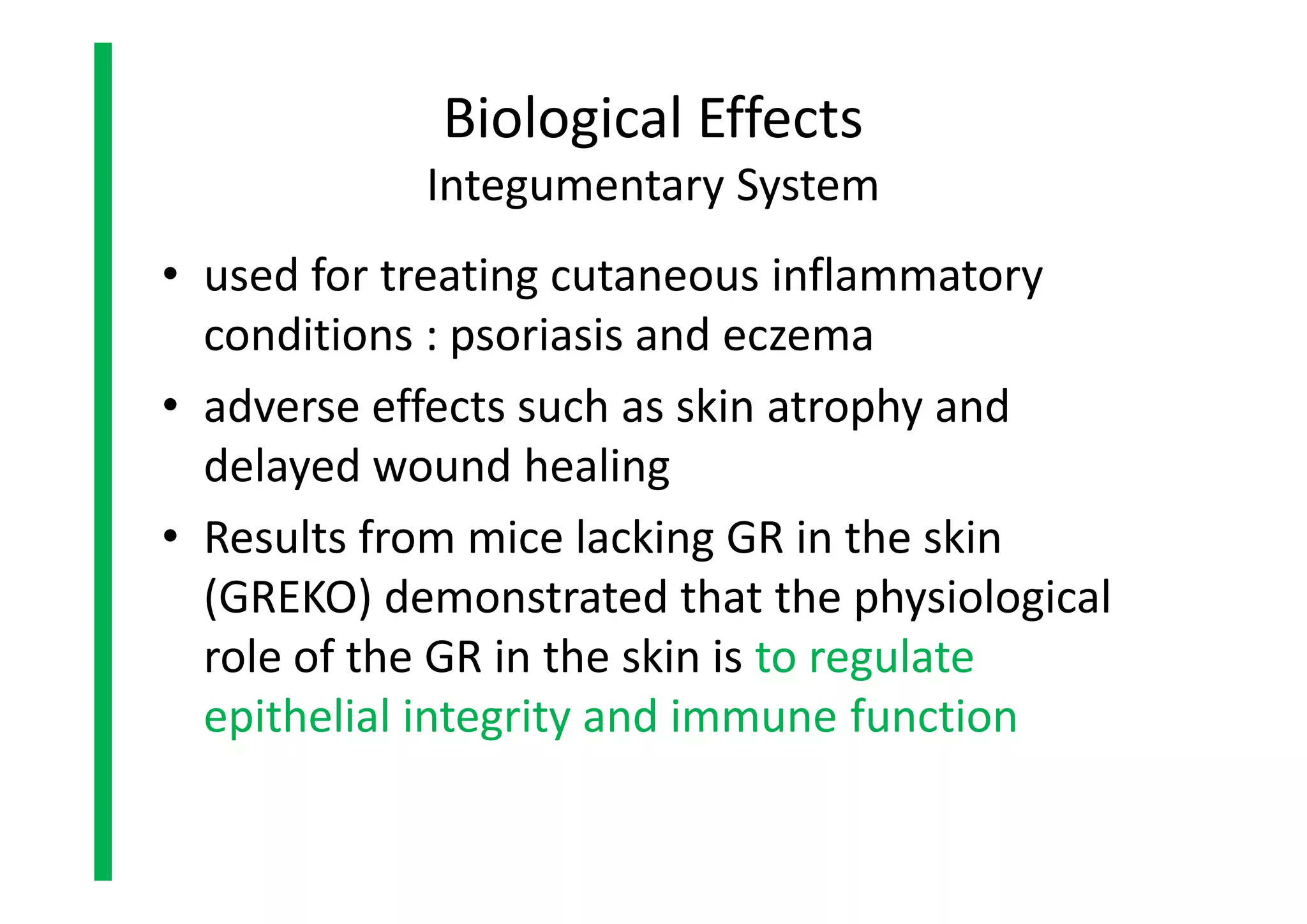 • used for treating cutaneous inflammatory
conditions : psoriasis and eczema
• adverse effects such as skin atrophy and
delayed wound healing
• Results from mice lacking GR in the skin
(GREKO) demonstrated that the physiological
role of the GR in the skin is to regulate
epithelial integrity and immune function
Biological Effects
Integumentary System
• used for treating cutaneous inflammatory
conditions : psoriasis and eczema
• adverse effects such as skin atrophy and
delayed wound healing
• Results from mice lacking GR in the skin
(GREKO) demonstrated that the physiological
role of the GR in the skin is to regulate
epithelial integrity and immune function
 