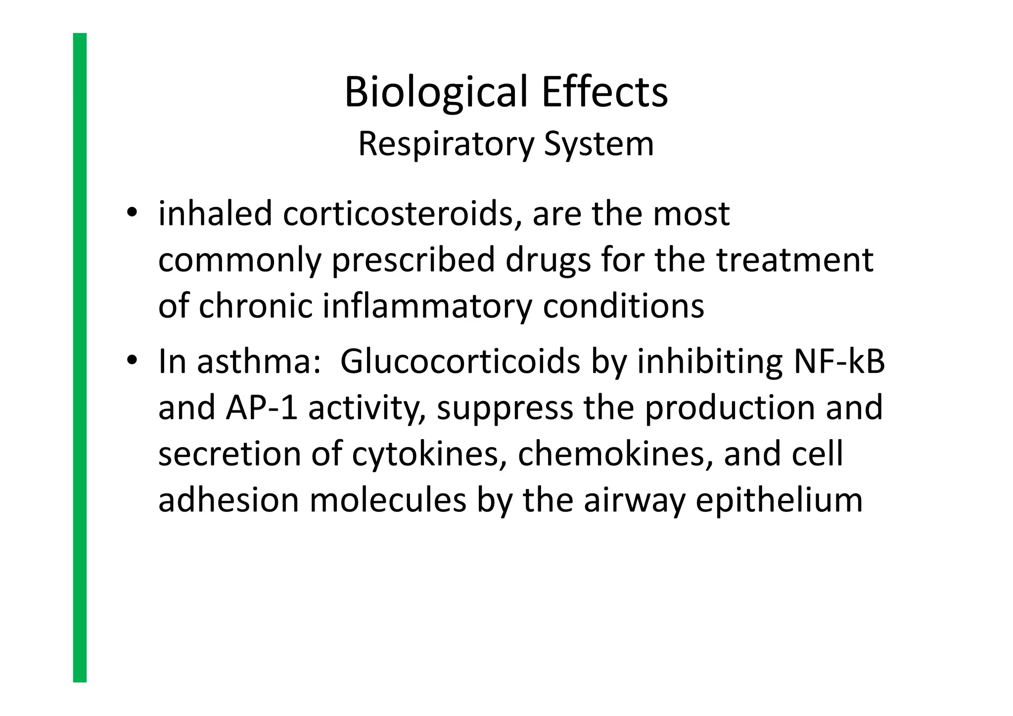 • inhaled corticosteroids, are the most
commonly prescribed drugs for the treatment
of chronic inflammatory conditions
• In asthma: Glucocorticoids by inhibiting NF-kB
and AP-1 activity, suppress the production and
secretion of cytokines, chemokines, and cell
adhesion molecules by the airway epithelium
Biological Effects
Respiratory System
• inhaled corticosteroids, are the most
commonly prescribed drugs for the treatment
of chronic inflammatory conditions
• In asthma: Glucocorticoids by inhibiting NF-kB
and AP-1 activity, suppress the production and
secretion of cytokines, chemokines, and cell
adhesion molecules by the airway epithelium
 