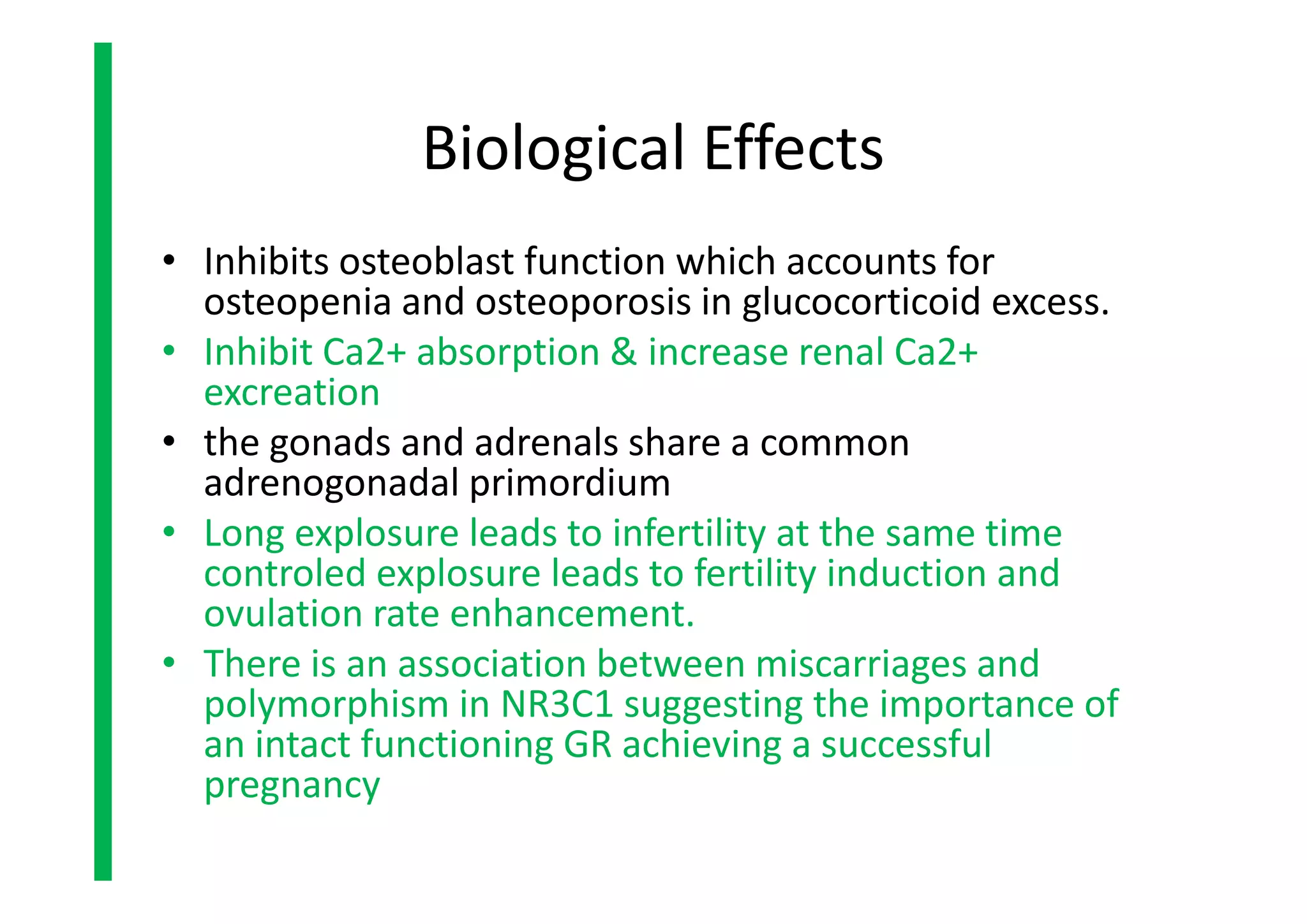 • Inhibits osteoblast function which accounts for
osteopenia and osteoporosis in glucocorticoid excess.
• Inhibit Ca2+ absorption & increase renal Ca2+
excreation
• the gonads and adrenals share a common
adrenogonadal primordium
• Long explosure leads to infertility at the same time
controled explosure leads to fertility induction and
ovulation rate enhancement.
• There is an association between miscarriages and
polymorphism in NR3C1 suggesting the importance of
an intact functioning GR achieving a successful
pregnancy
Biological Effects
• Inhibits osteoblast function which accounts for
osteopenia and osteoporosis in glucocorticoid excess.
• Inhibit Ca2+ absorption & increase renal Ca2+
excreation
• the gonads and adrenals share a common
adrenogonadal primordium
• Long explosure leads to infertility at the same time
controled explosure leads to fertility induction and
ovulation rate enhancement.
• There is an association between miscarriages and
polymorphism in NR3C1 suggesting the importance of
an intact functioning GR achieving a successful
pregnancy
 