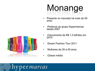 Monange
•

Presente no mercado há mais de 40
anos

•

Pertence ao grupo Hypermarcas
desde 2007

•

Faturamento de R$ 1,3 bilhões em
2010

•

Dream Fashion Tour 2011

•

Mulheres de 20 a 40 anos

•

Classe média

 