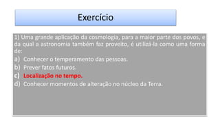 Exercício
1) Uma grande aplicação da cosmologia, para a maior parte dos povos, e
da qual a astronomia também faz proveito, é utilizá-la como uma forma
de:
a) Conhecer o temperamento das pessoas.
b) Prever fatos futuros.
c) Localização no tempo.
d) Conhecer momentos de alteração no núcleo da Terra.
 