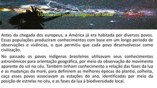 Os céus dos povos indígenas do Brasil
Antes da chegada dos europeus, a América já era habitada por diversos povos.
Essas populações produziram conhecimentos com base em um longo período de
observações e vivências, o que permitiu que cada povo desenvolvesse como
civilização.
No passado os povos indígenas brasileiros utilizavam seus conhecimentos
astronômicos para orientação geográfica, por meio da observação do movimento
aparente do sol no céu. Também tinham conhecimento a relação das fases da lua
e as mudanças da maré, para definirem as melhores épocas do plantio, colheita,
caça esses povos associavam as estações do ano, identificadas por meio da
posição de estrelas no céu, e as fases da lua à biodiversidade local.
 