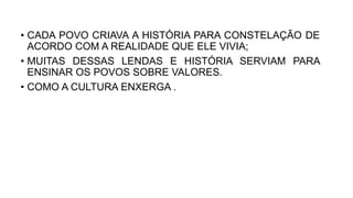 • CADA POVO CRIAVA A HISTÓRIA PARA CONSTELAÇÃO DE
ACORDO COM A REALIDADE QUE ELE VIVIA;
• MUITAS DESSAS LENDAS E HISTÓRIA SERVIAM PARA
ENSINAR OS POVOS SOBRE VALORES.
• COMO A CULTURA ENXERGA .
 