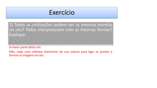 Exercício
2) Todas as civilizações podem ver as mesmas estrelas
no céu? Todas interpretavam com as mesmas formas?
Explique.
A maior parte delas sim.
Não, cada uma utilizava elementos de sua cultura para ligar os pontos e
formas as imagens no céu.
 
