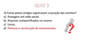 3) Como povos antigos registravam a posição das estrelas?
a) Postagem em rede social.
b) Arquivos compartilhados na nuvem.
c) Livros.
d) Pinturas e construção de monumentos.
QUIZ 3
 