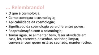 • O que é cosmologia;
• Como começou a cosmologia;
• Aplicabilidade da cosmologia;
• Significado da cosmologia para diferentes povos;
• Reaproximação com a cosmologia;
• Tomar água, se alimentar bem, fazer atividade em
casa, ler, escrever, desenhar, cozinhar, limpar,
conversar com quem está ao seu lado, manter rotina.
... Relembrando!
 