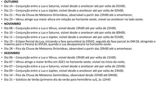 • OUTUBRO
• Dia 14 – Conjunção entre a Lua e Saturno, visível desde o anoitecer até por volta de 01h00;
• Dia 15 – Conjunção entre a Lua e Júpiter, visível desde o anoitecer até por volta de 02h00;
• Dia 21 – Pico da Chuva de Meteoros Orionídeas, observável a partir das 23h00 até o amanhecer;
• Dia 29 – Vênus atinge sua maior altura em relação ao horizonte oeste, visível ao anoitecer no lado oeste.
• NOVEMBRO
• Dia 08 – Conjunção entre a Lua e Vênus, visível desde 19h00 até por volta de 22h00;
• Dia 10 – Conjunção entre a Lua e Saturno, visível desde o anoitecer até por volta de 00h00;
• Dia 11 – Conjunção entre a Lua e Júpiter, visível desde o anoitecer até por volta de 01h00;
• Dia 19 – Eclipse Parcial da Lua, iniciando a fase penumbral às 03h02, seguida da fase parcial às 04h18, atingindo o
máximo para o Paraná às 05h20, quando a Lua desaparecerá no horizonte oeste.
• Dia 28 – Pico da Chuva de Meteoros Orionídeas, observável a partir das 20h00 até o amanhecer.
• DEZEMBRO
• Dia 06 – Conjunção entre a Lua e Vênus, visível desde 19h00 até por volta de 21h00;
• Dia 07 – Vênus atinge o maior brilho em 2021 no horizonte oeste, visível no início da noite;
• Dia 07 – Conjunção entre a Lua e Saturno, visível desde o anoitecer até por volta de 22h00;
• Dia 09 – Conjunção entre a Lua e Júpiter, visível desde o anoitecer até por volta de 23h00;
• Dia 14 – Pico da Chuva de Meteoros Geminídeas, observável desde 22h00 até 04h00;
• Dia 21 – Solstício de Verão (primeiro dia do verão para hemisfério sul), às 12h45
 