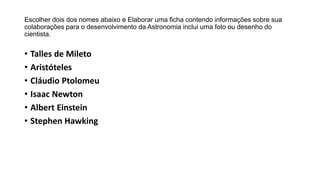 Escolher dois dos nomes abaixo e Elaborar uma ficha contendo informações sobre sua
colaborações para o desenvolvimento da Astronomia inclui uma foto ou desenho do
cientista.
• Talles de Mileto
• Aristóteles
• Cláudio Ptolomeu
• Isaac Newton
• Albert Einstein
• Stephen Hawking
 